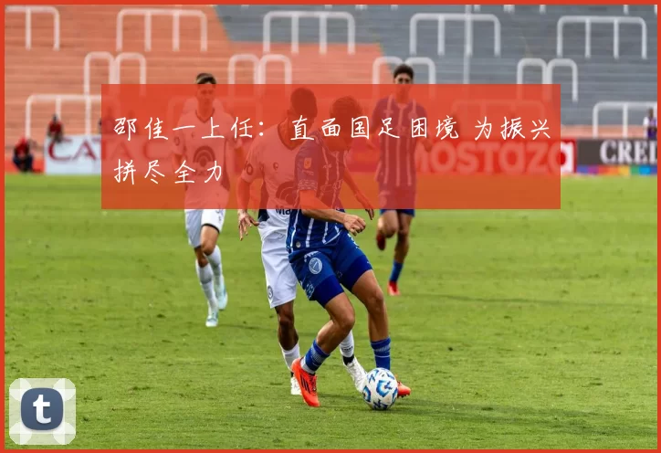 邵佳一上任：直面国足困境 为振兴拼尽全力
