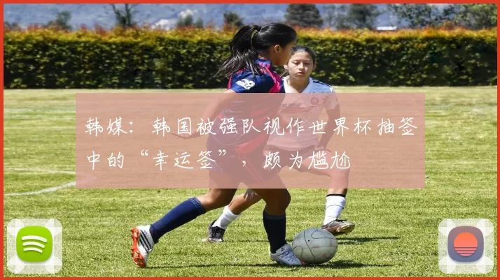 韩媒：韩国被强队视作世界杯抽签中的“幸运签”，颇为尴尬