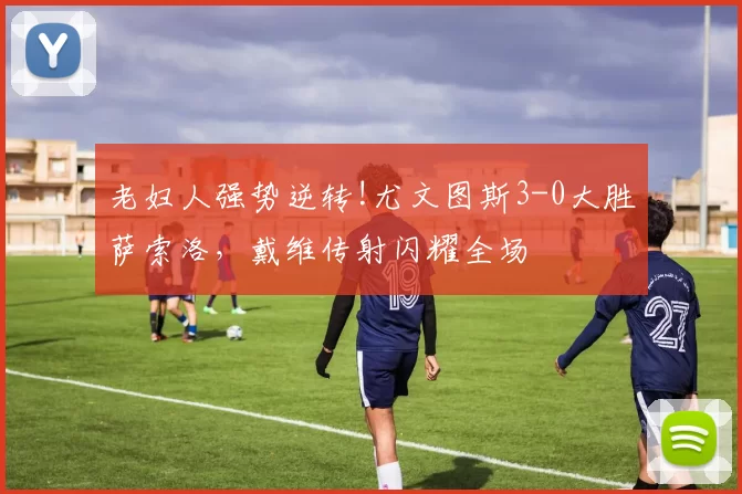 老妇人强势逆转!尤文图斯3-0大胜萨索洛，戴维传射闪耀全场