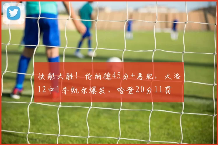 快船大胜！伦纳德45分+恶犯，大洛12中1李凯尔爆发，哈登20分11罚