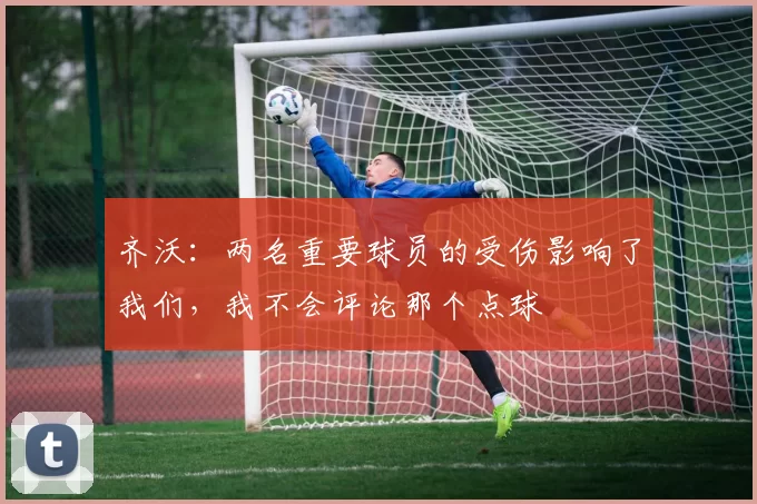 齐沃：两名重要球员的受伤影响了我们，我不会评论那个点球