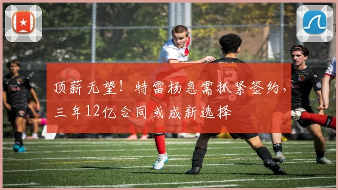 顶薪无望！特雷杨急需抓紧签约，三年12亿合同或成新选择