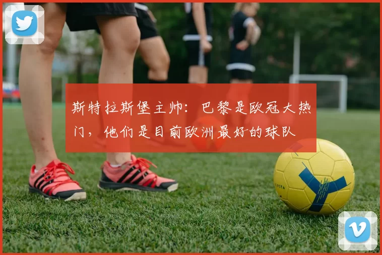 斯特拉斯堡主帅：巴黎是欧冠大热门，他们是目前欧洲最好的球队