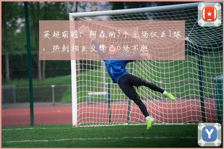 英超前瞻：阿森纳5个主场仅丢1球，热刺相互交锋已6场不胜
