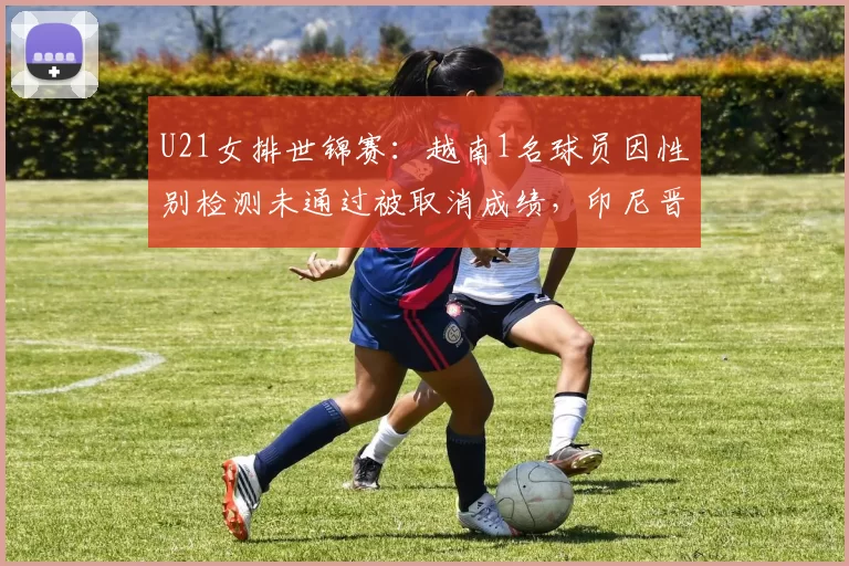 U21女排世锦赛：越南1名球员因性别检测未通过被取消成绩，印尼晋级补位
