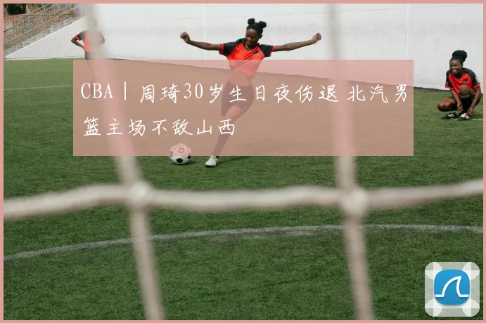 CBA｜周琦30岁生日夜伤退 北汽男篮主场不敌山西