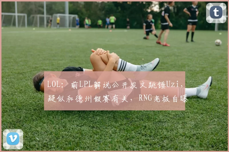 LOL：前LPL解说公开发文跳锤Uzi，疑似和德州假赛有关，RNG老板自曝