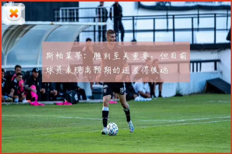 斯帕莱蒂：胜利至关重要，但目前球员表现离预期的还差得很远