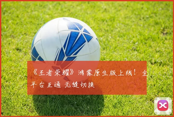 《王者荣耀》鸿蒙原生版上线！全平台互通 无缝切换
